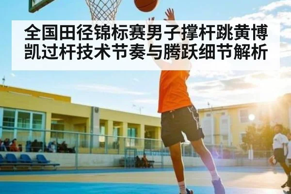 全国田径锦标赛男子撑杆跳黄博凯过杆技术节奏与腾跃细节解析 - Kaiyun APP